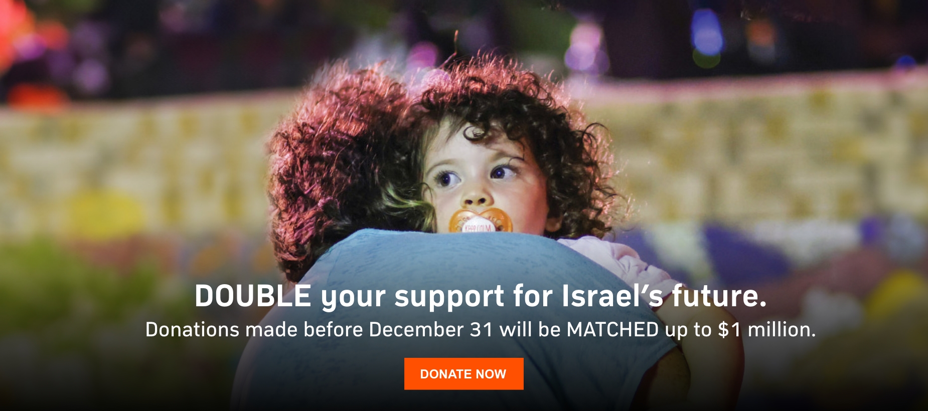 Double your support for Israel's future. Donations made before Dec 31 will be Matched up to $1 million